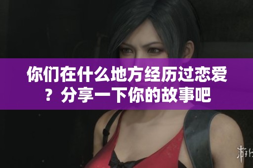 你们在什么地方经历过恋爱？分享一下你的故事吧
