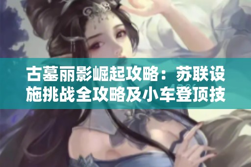 古墓丽影崛起攻略：苏联设施挑战全攻略及小车登顶技巧分享
