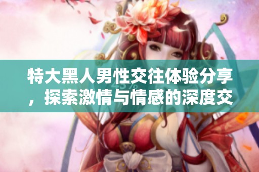 特大黑人男性交往体验分享，探索激情与情感的深度交融