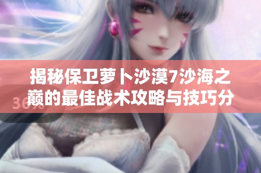 揭秘保卫萝卜沙漠7沙海之巅的最佳战术攻略与技巧分享