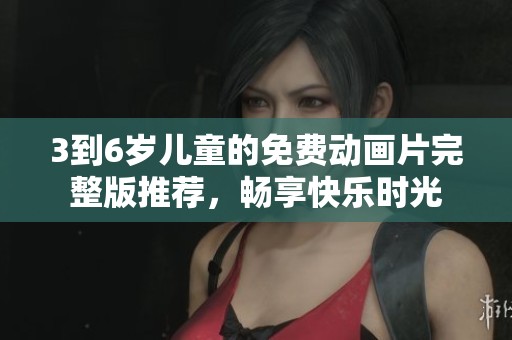 3到6岁儿童的免费动画片完整版推荐，畅享快乐时光