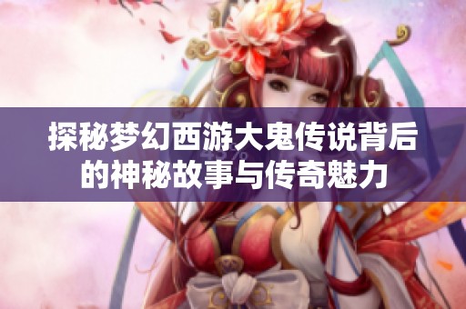 探秘梦幻西游大鬼传说背后的神秘故事与传奇魅力