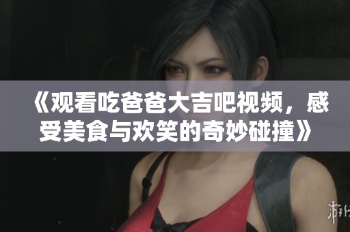 《观看吃爸爸大吉吧视频，感受美食与欢笑的奇妙碰撞》