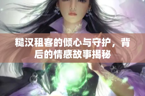糙汉租客的倾心与守护，背后的情感故事揭秘
