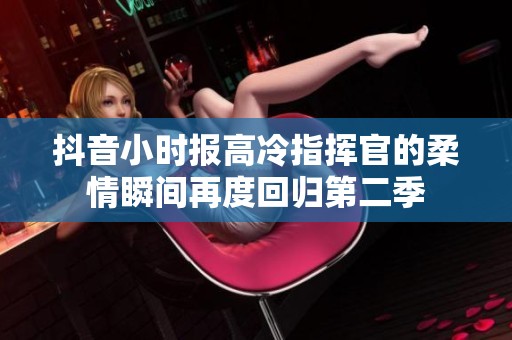 抖音小时报高冷指挥官的柔情瞬间再度回归第二季