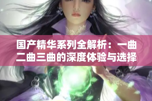 国产精华系列全解析：一曲二曲三曲的深度体验与选择指南