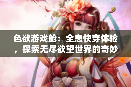 色欲游戏舱：全息快穿体验，探索无尽欲望世界的奇妙旅程
