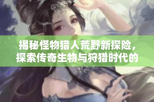 揭秘怪物猎人荒野新探险，探索传奇生物与狩猎时代的变革