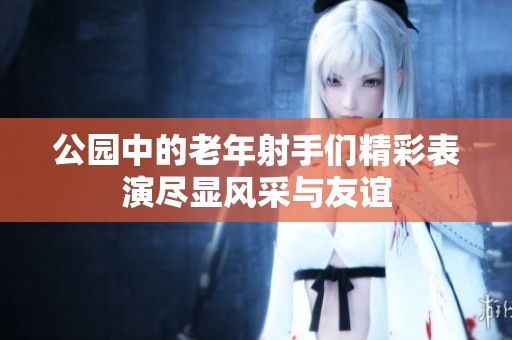 公园中的老年射手们精彩表演尽显风采与友谊