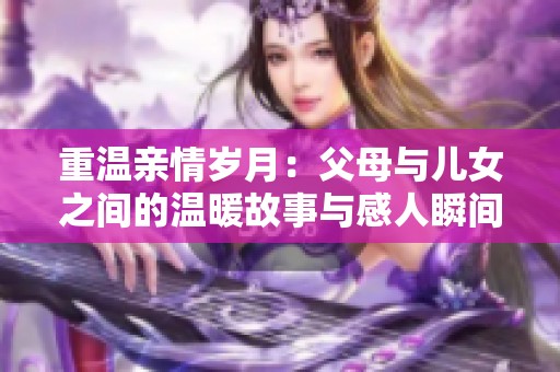 重温亲情岁月：父母与儿女之间的温暖故事与感人瞬间