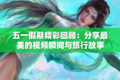 五一假期精彩回顾：分享最美的视频瞬间与旅行故事