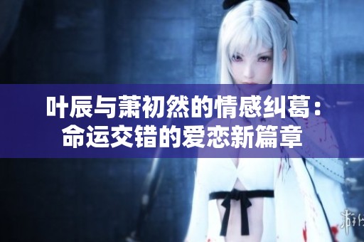 叶辰与萧初然的情感纠葛：命运交错的爱恋新篇章