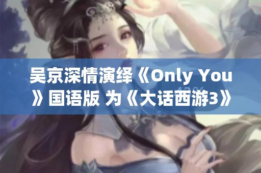 吴京深情演绎《Only You》国语版 为《大话西游3》注入情感灵魂