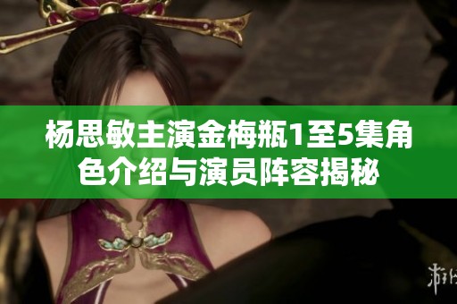 杨思敏主演金梅瓶1至5集角色介绍与演员阵容揭秘