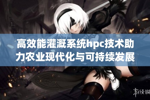 高效能灌溉系统hpc技术助力农业现代化与可持续发展