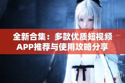 全新合集：多款优质短视频APP推荐与使用攻略分享