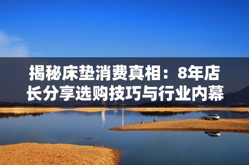 揭秘床垫消费真相：8年店长分享选购技巧与行业内幕
