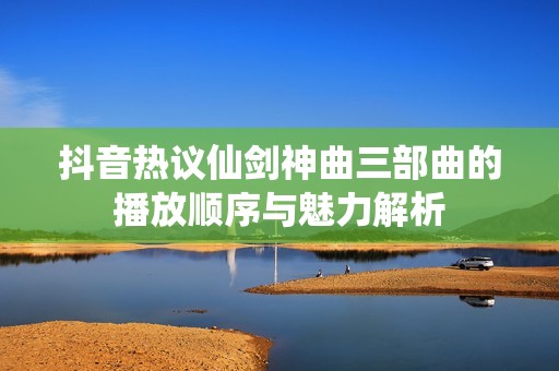抖音热议仙剑神曲三部曲的播放顺序与魅力解析