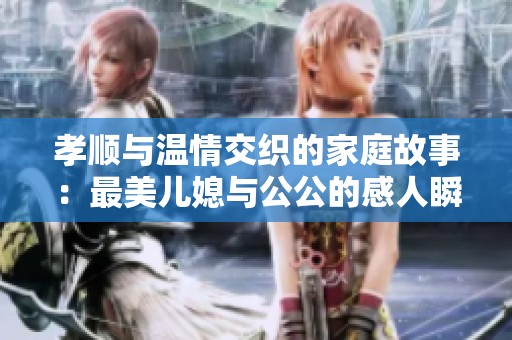 孝顺与温情交织的家庭故事：最美儿媳与公公的感人瞬间