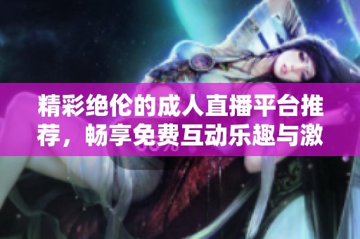 精彩绝伦的成人直播平台推荐，畅享免费互动乐趣与激情