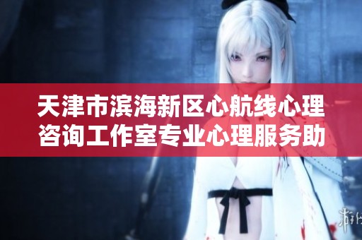 天津市滨海新区心航线心理咨询工作室专业心理服务助力心灵成长