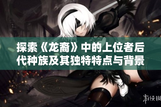 探索《龙裔》中的上位者后代种族及其独特特点与背景