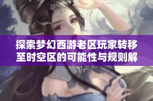 探索梦幻西游老区玩家转移至时空区的可能性与规则解析