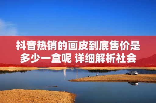 抖音热销的画皮到底售价是多少一盒呢 详细解析社会新闻