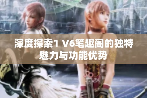 深度探索1 V6笔趣阁的独特魅力与功能优势
