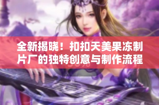 全新揭晓！扣扣天美果冻制片厂的独特创意与制作流程揭秘