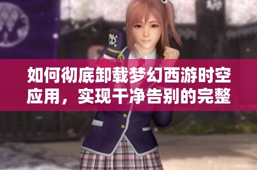 如何彻底卸载梦幻西游时空应用，实现干净告别的完整步骤