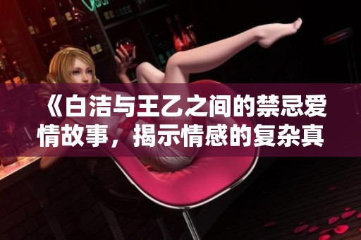 《白洁与王乙之间的禁忌爱情故事，揭示情感的复杂真相》