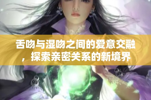 舌吻与湿吻之间的爱意交融，探索亲密关系的新境界
