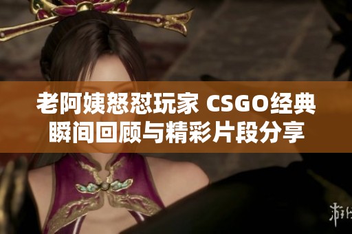 老阿姨怒怼玩家 CSGO经典瞬间回顾与精彩片段分享