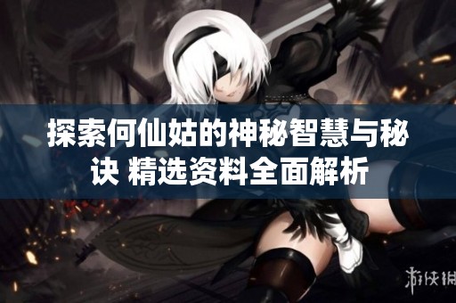 探索何仙姑的神秘智慧与秘诀 精选资料全面解析