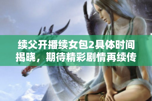续父开播续女包2具体时间揭晓，期待精彩剧情再续传奇！
