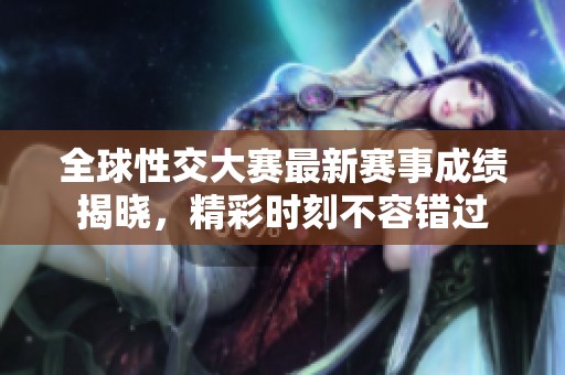 全球性交大赛最新赛事成绩揭晓，精彩时刻不容错过