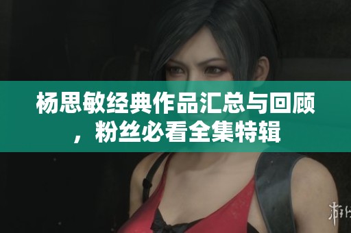 杨思敏经典作品汇总与回顾，粉丝必看全集特辑