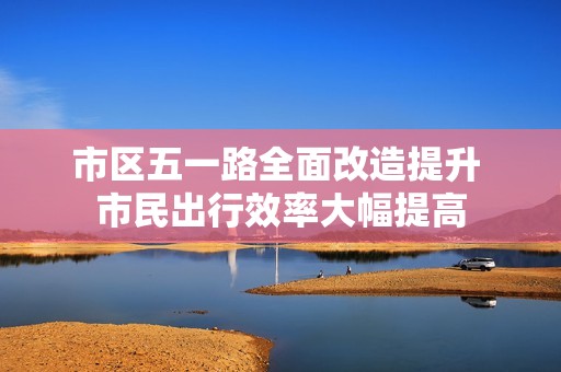 市区五一路全面改造提升 市民出行效率大幅提高