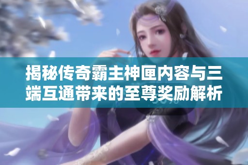 揭秘传奇霸主神匣内容与三端互通带来的至尊奖励解析