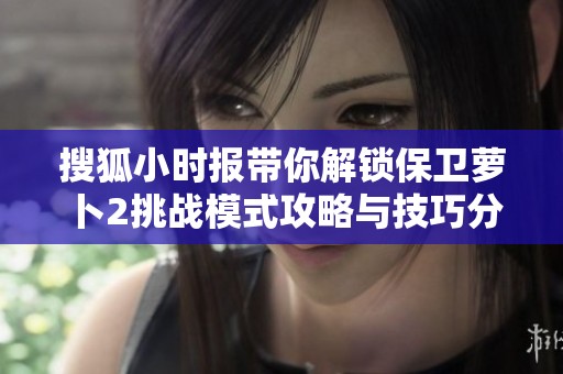 搜狐小时报带你解锁保卫萝卜2挑战模式攻略与技巧分享