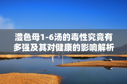 澧色母1-6汤的毒性究竟有多强及其对健康的影响解析