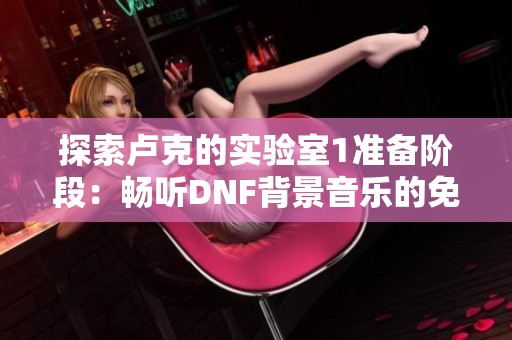 探索卢克的实验室1准备阶段：畅听DNF背景音乐的免费在线享受