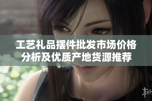 工艺礼品摆件批发市场价格分析及优质产地货源推荐