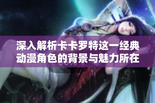 深入解析卡卡罗特这一经典动漫角色的背景与魅力所在
