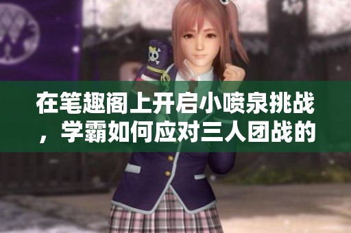在笔趣阁上开启小喷泉挑战，学霸如何应对三人团战的单词游戏