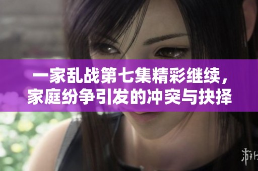 一家乱战第七集精彩继续，家庭纷争引发的冲突与抉择
