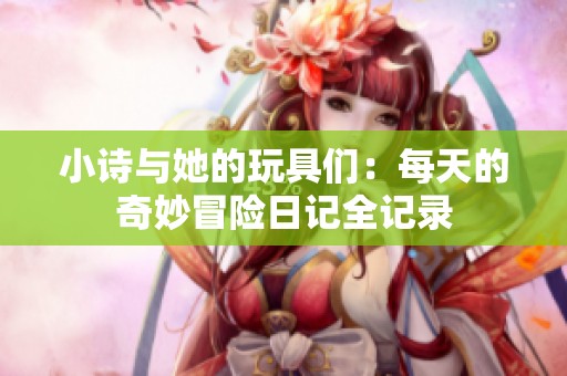 小诗与她的玩具们：每天的奇妙冒险日记全记录