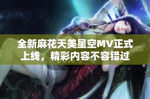 全新麻花天美星空MV正式上线，精彩内容不容错过
