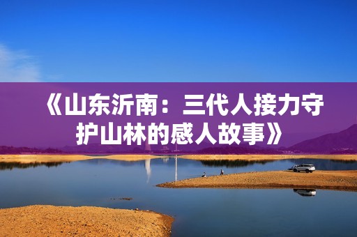 《山东沂南：三代人接力守护山林的感人故事》